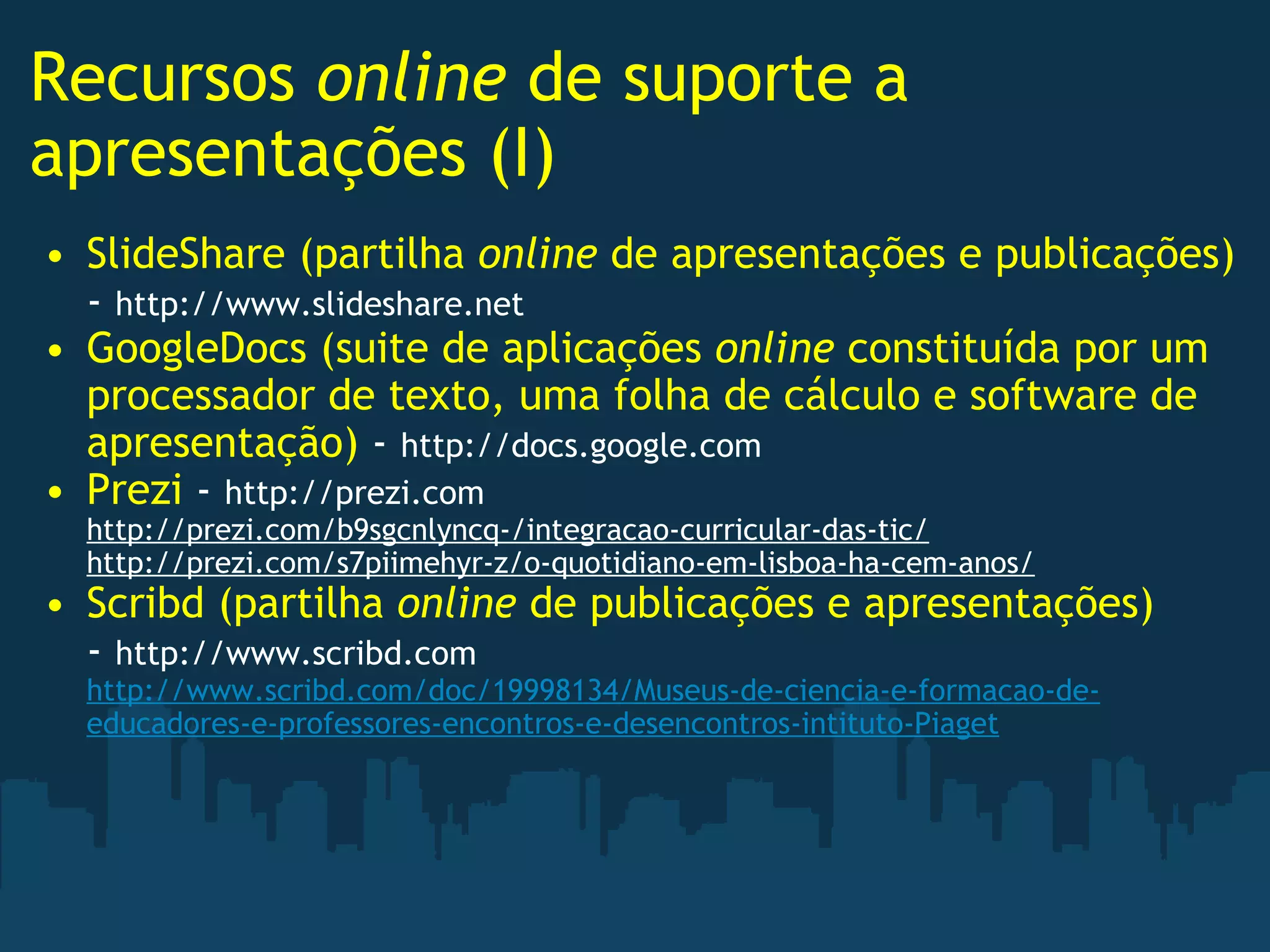 Recursos  online  de suporte a apresentações (I) SlideShare (partilha  online  de apresentações e publicações)  -  http://www.slideshare.net GoogleDocs (suite de aplicações  online  constituída por um processador de texto, uma folha de cálculo e software de apresentação)  -  http://docs.google.com Prezi  -  http://prezi.com http://prezi.com/b9sgcnlyncq-/integracao-curricular-das-tic/ http://prezi.com/s7piimehyr-z/o-quotidiano-em-lisboa-ha-cem-anos/ Scribd (partilha  online  de publicações e apresentações)  -  http://www.scribd.com http://www.scribd.com/doc/19998134/Museus-de-ciencia-e-formacao-de-educadores-e-professores-encontros-e-desencontros-intituto-Piaget   