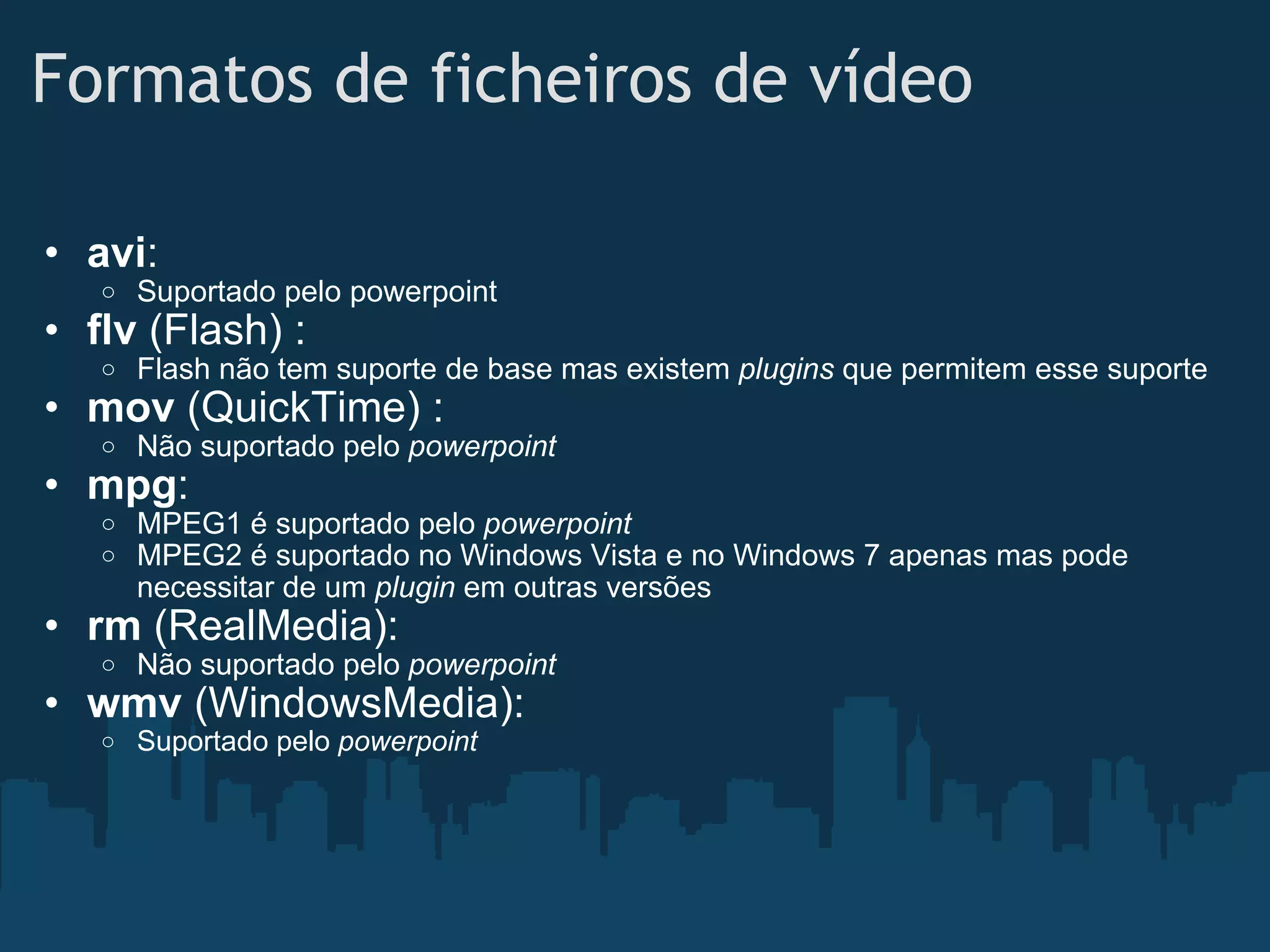 Formatos de ficheiros de vídeo avi : Suportado pelo powerpoint flv  (Flash) : Flash não tem suporte de base mas existem  plugins  que permitem esse suporte mov  (QuickTime) : Não suportado pelo  powerpoint mpg : MPEG1 é suportado pelo  powerpoint MPEG2 é suportado no Windows Vista e no Windows 7 apenas mas pode necessitar de um  plugin  em outras versões rm  (RealMedia): Não suportado pelo  powerpoint wmv  (WindowsMedia): Suportado pelo  powerpoint 