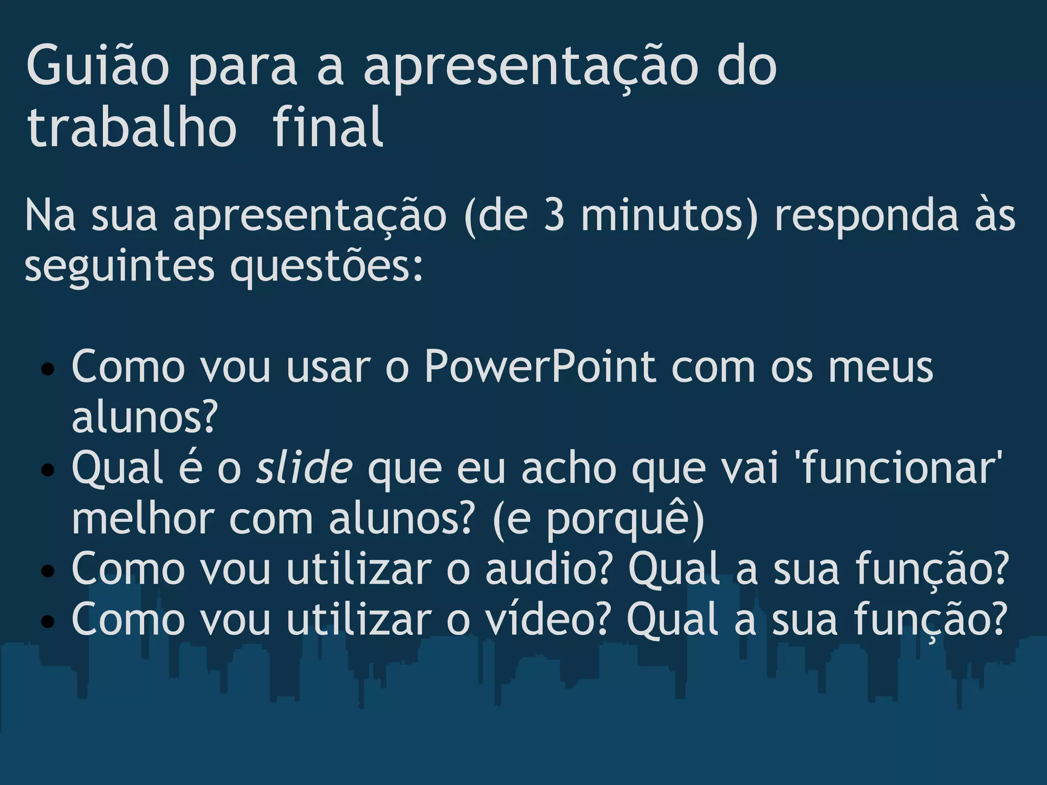 Guião para a apresentação do trabalho  final Na sua apresentação (de 3 minutos) responda às seguintes questões:   Como vou usar o PowerPoint com os meus alunos? Qual é o  slide  que eu acho que vai 'funcionar' melhor com alunos? (e porquê) Como vou utilizar o audio? Qual a sua função? Como vou utilizar o vídeo? Qual a sua função? 