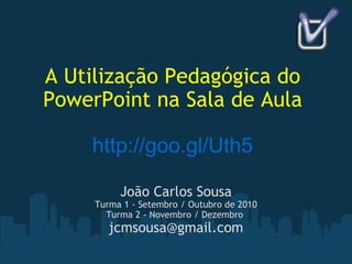 A Utilização Pedagógica do PowerPoint na Sala de Aula http://goo.gl/Uth5 João Carlos Sousa Turma 1 - Setembro / Outubro de 2010 Turma 2 - Novembro / Dezembro  [email_address] 