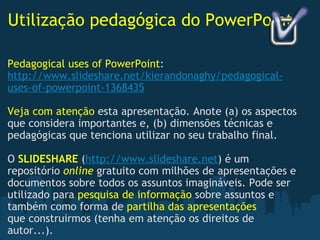 Utilização pedagógica do PowerPoint Pedagogical uses of PowerPoint : http://www.slideshare.net/kierandonaghy/pedagogical-uses-of-powerpoint-1368435   Veja com atenção  esta apresentação. Anote (a) os aspectos que considera importantes e, (b) dimensões técnicas e pedagógicas que tenciona utilizar no seu trabalho final.   O  SLIDESHARE  ( http://www.slideshare.net ) é um repositório  online   gratuito com milhões de apresentações e documentos sobre todos os assuntos imagináveis. Pode ser utilizado para  pesquisa de informação  sobre assuntos e também como forma de  partilha das apresentações  que construirmos (tenha em atenção os direitos de autor...).  