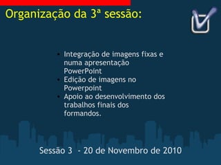 Sessão 3  - 20 de Novembro de 2010   Integração de imagens fixas e numa apresentação PowerPoint Edição de imagens no Powerpoint Apoio ao desenvolvimento dos trabalhos finais dos formandos. Organização da 3ª sessão: 