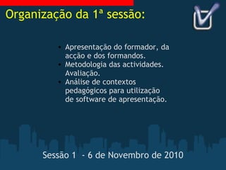Sessão 1  - 6 de Novembro de 2010 Apresentação do formador, da acção e dos formandos. Metodologia das actividades. Avaliação. Análise de contextos pedagógicos para utilização de software de apresentação. Organização da 1ª sessão: 