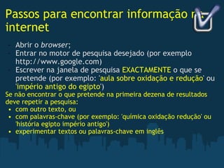 Passos para encontrar informação na internet Abrir o  browser ; Entrar no motor de pesquisa desejado (por exemplo http://www.google.com) Escrever na janela de pesquisa  EXACTAMENTE  o que se pretende (por exemplo: ' aula sobre oxidação e redução ' ou ' império antigo do egipto ')  Se não encontrar o que pretende na primeira dezena de resultados deve repetir a pesquisa: com outro texto, ou com palavras-chave (por exemplo: 'química oxidação redução' ou 'história egipto império antigo') experimentar textos ou palavras-chave em inglês 
