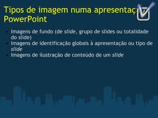 Tipos de imagem numa apresentação PowerPoint Imagens de fundo (de  slide , grupo de slides ou totalidade do slide) Imagens de identificação globais à apresentação ou tipo de  slide Imagens de ilustração de conteúdo de um  slide 