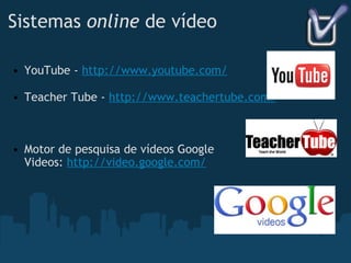 Sistemas  online  de vídeo YouTube -  http://www.youtube.com/ Teacher Tube -  http://www.teachertube.com/ Motor de pesquisa de vídeos Google Videos:  http://video.google.com/ 