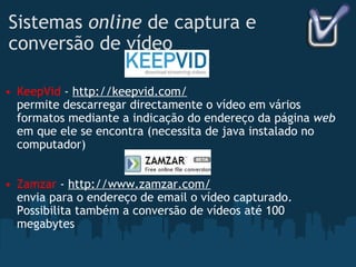 Sistemas  online  de captura e conversão de vídeo KeepVid  -  http://keepvid.com/ permite descarregar directamente o vídeo em vários formatos mediante a indicação do endereço da página  web  em que ele se encontra (necessita de java instalado no computador) Zamzar  -  http://www.zamzar.com/ envia para o endereço de email o vídeo capturado. Possibilita também a conversão de vídeos até 100 megabytes 