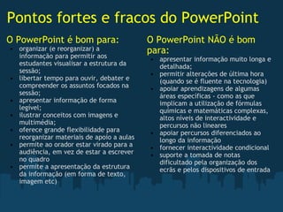 Pontos fortes e fracos do PowerPoint O PowerPoint é bom para: organizar (e reorganizar) a informação para permitir aos estudantes visualisar a estrutura da sessão; libertar tempo para ouvir, debater e compreender os assuntos focados na sessão; apresentar informação de forma legível; ilustrar conceitos com imagens e multimédia; oferece grande flexibilidade para reorganizar materiais de apoio a aulas permite ao orador estar virado para a audiência, em vez de estar a escrever no quadro permite a apresentação da estrutura da informação (em forma de texto, imagem etc) O PowerPoint NÃO é bom para: apresentar informação muito longa e detalhada; permitir alterações de última hora (quando se é fluente na tecnologia) apoiar aprendizagens de algumas áreas específicas - como as que implicam a utilização de fórmulas químicas e matemáticas complexas, altos níveis de interactividade e percursos não lineares apoiar percursos diferenciados ao longo da informação fornecer interactividade condicional suporte a tomada de notas dificultado pela organização dos ecrãs e pelos dispositivos de entrada 