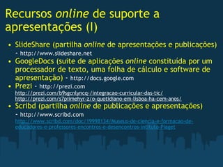 Recursos  online  de suporte a apresentações (I) SlideShare (partilha  online  de apresentações e publicações)  -  http://www.slideshare.net GoogleDocs (suite de aplicações  online  constituída por um processador de texto, uma folha de cálculo e software de apresentação)  -  http://docs.google.com Prezi  -  http://prezi.com http://prezi.com/b9sgcnlyncq-/integracao-curricular-das-tic/ http://prezi.com/s7piimehyr-z/o-quotidiano-em-lisboa-ha-cem-anos/ Scribd (partilha  online  de publicações e apresentações)  -  http://www.scribd.com http://www.scribd.com/doc/19998134/Museus-de-ciencia-e-formacao-de-educadores-e-professores-encontros-e-desencontros-intituto-Piaget   