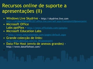 Recursos  online  de suporte a apresentações (II) Windows Live Skydrive  -  http://skydrive.live.com http://cid-06e039624f991327.office.live.com/self.aspx/Exemplos%20powerpoint Microsoft Office Labs pptPlex  -  http://www.officelabs.com/pptplex Microsoft Education Labs -  http://www.educationlabs.com/pages/default.aspx Grande colecção de links:  http://www.delicious.com/jcs_59/powerpoint Data File Host (envio de anexos grandes)  -  http://www.datafilehost.com/   