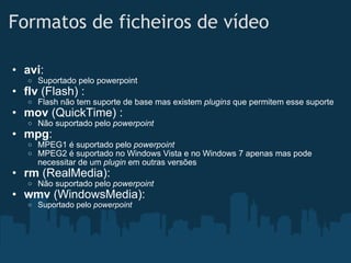 Formatos de ficheiros de vídeo avi : Suportado pelo powerpoint flv  (Flash) : Flash não tem suporte de base mas existem  plugins  que permitem esse suporte mov  (QuickTime) : Não suportado pelo  powerpoint mpg : MPEG1 é suportado pelo  powerpoint MPEG2 é suportado no Windows Vista e no Windows 7 apenas mas pode necessitar de um  plugin  em outras versões rm  (RealMedia): Não suportado pelo  powerpoint wmv  (WindowsMedia): Suportado pelo  powerpoint 