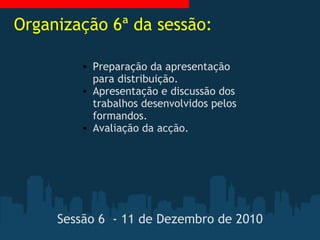 Sessão 6  - 11 de Dezembro de 2010 Preparação da apresentação para distribuição. Apresentação e discussão dos trabalhos desenvolvidos pelos formandos. Avaliação da acção. Organização 6ª da sessão: 