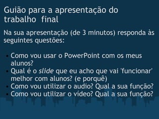 Guião para a apresentação do trabalho  final Na sua apresentação (de 3 minutos) responda às seguintes questões:   Como vou usar o PowerPoint com os meus alunos? Qual é o  slide  que eu acho que vai 'funcionar' melhor com alunos? (e porquê) Como vou utilizar o audio? Qual a sua função? Como vou utilizar o vídeo? Qual a sua função? 
