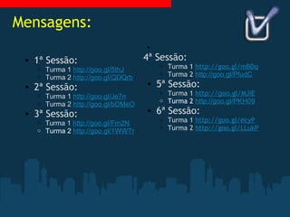Mensagens: 1ª Sessão: Turma 1  http://goo.gl/5thJ Turma 2  http://goo.gl/QDQrb 2ª Sessão: Turma 1  http://goo.gl/Je7n Turma 2  http://goo.gl/bDMeO 3ª Sessão: Tu rma 1  http://goo.gl/Fm2N Turma 2  http://goo.gl/1WWTr   4ª Sessão: Turma 1  http://goo.gl/mBDq Turma 2  http://goo.gl/PfudC 5ª Sessão: Turma 1  http:// goo .gl/MJiE Turma 2  http://goo.gl/PKH09 6ª Sessão: Turma 1  http://goo.gl/ecyP Turma 2  http://goo.gl/LLukP 