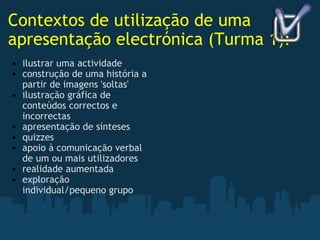 Contextos de utilização de uma apresentação electrónica (Turma 1): ilustrar uma actividade construção de uma história a partir de imagens 'soltas' ilustração gráfica de conteúdos correctos e incorrectas apresentação de sínteses quizzes apoio à comunicação verbal de um ou mais utilizadores realidade aumentada exploração individual/pequeno grupo   