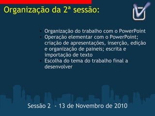 Sessão 2  - 13 de Novembro de 2010 Organização do trabalho com o PowerPoint Operação elementar com o PowerPoint; criação de apresentações, inserção, edição e organização de paineis; escrita e importação de texto Escolha do tema do trabalho final a desenvolver Organização da 2ª sessão: 