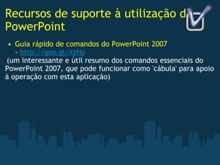 Recursos de suporte à utilização do PowerPoint Guia rápido de comandos do PowerPoint 2007 -  http://goo.gl/XzHp   (um interessante e útil resumo dos comandos essenciais do PowerPoint 2007, que pode funcionar como 'cábula' para apoio à operação com esta aplicação)  
