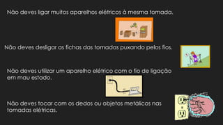 Não deves ligar muitos aparelhos elétricos à mesma tomada.
Não deves desligar as fichas das tomadas puxando pelos fios.
Não deves utilizar um aparelho elétrico com o fio de ligação
em mau estado.
Não deves tocar com os dedos ou objetos metálicos nas
tomadas elétricas.
 
