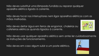 Não deves substituir uma lâmpada fundida ou reparar qualquer
aparelho elétrico ligado à corrente.
Não deves tocar nos interruptores nem ligar aparelhos elétricos com as
mãos molhadas.
Não deves deitar água em ferros de engomar, chaleiras ou
cafeteiras elétricas quando ligados à corrente.
Não deves usar qualquer aparelho elétrico sem antes ler cuidadosamente
as instruções de funcionamento.
Não deves em caso algum subir a um poste elétrico.
 