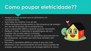 Como poupar eletricidade??
• Apagar as luzes sempre que se abandona um
compartimento.
• Aproveitar ao máximo a luz do dia.
• Utilizar lâmpadas fluorescentes ou de poupança de energia
em vez de lâmpadas de incandescência.
• Usar o aquecedor elétrico apenas quando necessário.
• Desligar o rádio, a televisão e aparelhagens de som
quando não se está atento à emissão.
• Desligar no interruptor todos os aparelhos que possuem luz
de sinalização, de modo que esta fique também sem
funcionar.
• Recorrer a aparelhos elétricos classe A que são mais
eficientes: o seu funcionamento envolve menos perdas de
energia, pelo que o consumo de energia elétrica é menor.
 