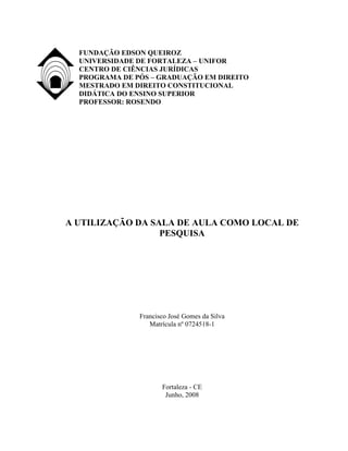 FUNDAÇÃO EDSON QUEIROZ
  UNIVERSIDADE DE FORTALEZA – UNIFOR
  CENTRO DE CIÊNCIAS JURÍDICAS
  PROGRAMA DE PÓS – GRADUAÇÃO EM DIREITO
  MESTRADO EM DIREITO CONSTITUCIONAL
  DIDÁTICA DO ENSINO SUPERIOR
  PROFESSOR: ROSENDO




A UTILIZAÇÃO DA SALA DE AULA COMO LOCAL DE
                  PESQUISA




               Francisco José Gomes da Silva
                  Matrícula nº 0724518-1




                      Fortaleza - CE
                       Junho, 2008
 