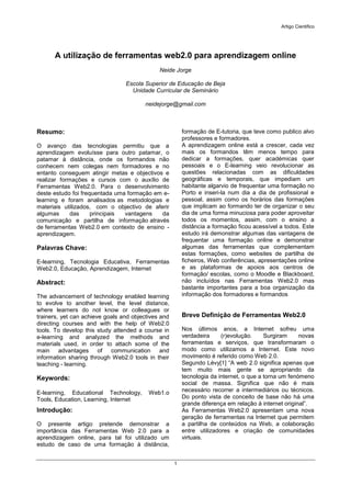 Artigo Cientifico




      A utilização de ferramentas web2.0 para aprendizagem online
                                              Neide Jorge

                                 Escola Superior de Educação de Beja
                                   Unidade Curricular de Seminário

                                        neidejorge@gmail.com



Resumo:                                                  formação de E-tutoria, que teve como publico alvo
                                                         professores e formadores.
O avanço das tecnologias permitiu que a                  A aprendizagem online está a crescer, cada vez
aprendizagem evoluísse para outro patamar, o             mais os formandos têm menos tempo para
patamar à distância, onde os formandos não               dedicar a formações, quer académicas quer
conhecem nem colegas nem formadores e no                 pessoais e o E-learning veio revolucionar as
entanto conseguem atingir metas e objectivos e           questões relacionadas com as dificuldades
realizar formações e cursos com o auxílio de             geográficas e temporais, que impediam um
Ferramentas Web2.0. Para o desenvolvimento               habitante algarvio de frequentar uma formação no
deste estudo foi frequentada uma formação em e-          Porto e inseri-la num dia a dia de profissional e
learning e foram analisados as metodologias e            pessoal, assim como os horários das formações
materiais utilizados, com o objectivo de aferir          que implicam ao formando ter de organizar o seu
algumas      das     principais vantagens   da           dia de uma forma minuciosa para poder aproveitar
comunicação e partilha de informação através             todos os momentos, assim, com o ensino a
de ferramentas Web2.0 em contexto de ensino -            distância a formação ficou acessível a todos. Este
aprendizagem.                                            estudo irá demonstrar algumas das vantagens de
                                                         frequentar uma formação online e demonstrar
Palavras Chave:                                          algumas das ferramentas que complementam
                                                         estas formações, como websites de partilha de
E-learning, Tecnologia Educativa, Ferramentas            ficheiros, Web conferências, apresentações online
Web2.0, Educação, Aprendizagem, Internet                 e as plataformas de apoios aos centros de
                                                         formação/ escolas, como o Moodle e Blackboard,
Abstract:                                                não incluídos nas Ferramentas Web2.0 mas
                                                         bastante importantes para a boa organização da
The advancement of technology enabled learning           informação dos formadores e formandos
to evolve to another level, the level distance,
where learners do not know or colleagues or
trainers, yet can achieve goals and objectives and       Breve Definição de Ferramentas Web2.0
directing courses and with the help of Web2.0
tools. To develop this study attended a course in        Nos últimos anos, a Internet sofreu uma
e-learning and analyzed the methods and                  verdadeira     (r)evolução.     Surgiram     novas
materials used, in order to attach some of the           ferramentas e serviços, que transformaram o
main advantages of communication and                     modo como utilizamos a Internet. Este novo
information sharing through Web2.0 tools in their        movimento é referido como Web 2.0.
teaching - learning.                                     Segundo Lévy[1] “A web 2.0 significa apenas que
                                                         tem muito mais gente se apropriando da
Keywords:                                                tecnologia da internet, o que a torna um fenómeno
                                                         social de massa. Significa que não é mais
E-learning, Educational Technology,       Web1.o         necessário recorrer a intermediários ou técnicos.
Tools, Education, Learning, Internet                     Do ponto vista de conceito de base não há uma
                                                         grande diferença em relação à internet original”.
Introdução:                                              As Ferramentas Web2.0 apresentam uma nova
                                                         geração de ferramentas na Internet que permitem
O presente artigo pretende demonstrar a                  a partilha de conteúdos na Web, a colaboração
importância das Ferramentas Web 2.0 para a               entre utilizadores e criação de comunidades
aprendizagem online, para tal foi utilizado um           virtuais.
estudo de caso de uma formação à distância,


                                                     1
 