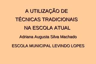 Adriana Augusta Silva Machado ESCOLA MUNICIPAL LEVINDO LOPES A UTILIZAÇÃO DE  TÉCNICAS TRADICIONAIS  NA ESCOLA ATUAL 