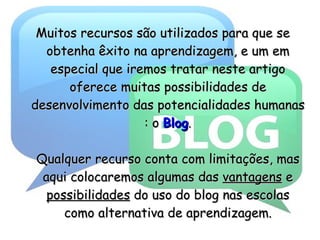 Muitos recursos são utilizados para que se obtenha êxito na aprendizagem, e um em especial que iremos tratar neste artigo oferece muitas possibilidades de desenvolvimento das potencialidades humanas : o  Blog . Qualquer recurso conta com limitações, mas aqui colocaremos algumas das  vantagens  e  possibilidades   do uso do blog nas escolas como alternativa de aprendizagem. 