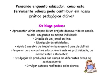 Pensando enquanto educador, como esta ferramenta valiosa pode contribuir em nossa prática pedagógica diária? Os blogs podem: •  Apresentar várias etapas de um projeto desenvolvido na escola, na sala, em grupos ou mesmo individual; • Criação de um jornal on line; • Divulgação de atividades ; • Apoio à um eixo de trabalho (ou mesmo à uma disciplina) • Preparar para encontros educacionais ente os profissionais, ou mesmo entre estudantes; • Divulgação de produções dos alunos em diferentes áreas de conhecimento; • Divulgar estudos realizados pelos alunos; 