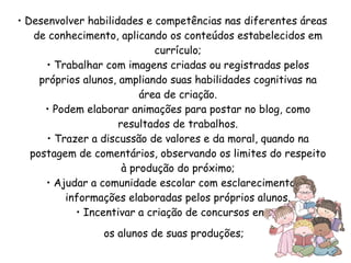 •  Desenvolver habilidades e competências nas diferentes áreas de conhecimento, aplicando os conteúdos estabelecidos em currículo; • Trabalhar com imagens criadas ou registradas pelos próprios alunos, ampliando suas habilidades cognitivas na área de criação. • Podem elaborar animações para postar no blog, como resultados de trabalhos. • Trazer a discussão de valores e da moral, quando na postagem de comentários, observando os limites do respeito à produção do próximo; • Ajudar a comunidade escolar com esclarecimentos e informações elaboradas pelos próprios alunos. • Incentivar a criação de concursos entre os alunos de suas produções; 