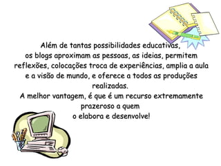 Além de tantas possibilidades educativas,  os blogs aproximam as pessoas, as ideias, permitem reflexões, colocações troca de experiências, amplia a aula e a visão de mundo, e oferece a todos as produções realizadas.  A melhor vantagem, é que é um recurso extremamente prazeroso a quem  o elabora e desenvolve! 