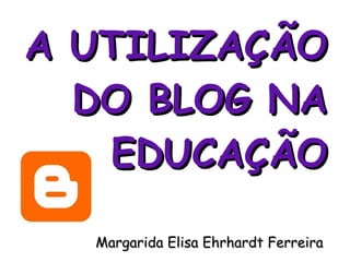 A UTILIZAÇÃO DO  BLOG N A EDUCAÇÃO Margarida Elisa Ehrhardt Ferreira  