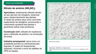 2025_EM_V1
Agricultura: amplamente utilizado devido
ao seu alto teor de nitrogênio, essencial
para o desenvolvimento das plantas.
O nitrato de amônio atua como uma fonte
suplementar de nitrogênio, promovendo o
crescimento saudável das plantas e
garantindo safras mais produtivas.
Construção civil: utilizado em explosivos
para a obtenção de pedras e na construção
de túneis.
Indústria aeroespacial: serve como um
propelente químico ou combustível para
foguetes. É usado em lançamentos
espaciais, incluindo o envio de satélites de
GPS ao espaço.
Nitrato de amônio.
Reprodução – NOVAIS, [s.d.]. Disponível em:
https://mundoeducacao.uol.com.br/quimica/nitrato-de-amonio.htm. Acesso em: 12 fev.
2025.
Nitrato de amônio (NH4NO3)
Foco no conteúdo
 