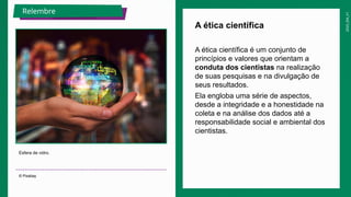 2025_EM_V1
A ética científica é um conjunto de
princípios e valores que orientam a
conduta dos cientistas na realização
de suas pesquisas e na divulgação de
seus resultados.
Ela engloba uma série de aspectos,
desde a integridade e a honestidade na
coleta e na análise dos dados até a
responsabilidade social e ambiental dos
cientistas.
A ética científica
Esfera de vidro.
© Pixabay
Relembre
 