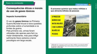 2025_EM_V1
Link para vídeo
O processo químico que matou milhões e
que alimenta bilhões de pessoas
CIÊNCIAR-TE. O processo químico que matou milhões e que alimenta bilhões
de pessoas. Disponível em: https://www.youtube.com/watch?v=lPTj0hVKLHs.
Acesso em: 12 fev. 2025.
Impacto humanitário
O uso de gases tóxicos na Primeira
Guerra Mundial trouxe à tona questões
profundas sobre a humanidade e os
limites da guerra.
Pela primeira vez, armas foram
utilizadas não apenas para ferir ou
matar diretamente, mas para infligir
sofrimento físico extremo e terror
psicológico em larga escala.
Consequências éticas e morais
do uso de gases tóxicos
Foco no conteúdo
 