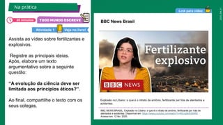 2025_EM_V1
Link para vídeo
Assista ao vídeo sobre fertilizantes e
explosivos.
Registre as principais ideias.
Após, elabore um texto
argumentativo sobre a seguinte
questão:
“A evolução da ciência deve ser
limitada aos princípios éticos?”.
Ao final, compartilhe o texto com os
seus colegas.
Explosão no Líbano: o que é o nitrato de amônio, fertilizante por trás de atentados e
acidentes.
BBC NEWS BRASIL. Explosão no Líbano: o que é o nitrato de amônio, fertilizante por trás de
atentados e acidentes. Disponível em: https://www.youtube.com/watch?v=KEvqbk5GBWM.
Acesso em: 12 fev. 2025.
BBC News Brasil
Na prática
Veja no livro!
Atividade 1
20 minutos
 