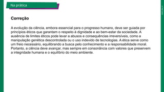 2025_EM_V1
A evolução da ciência, embora essencial para o progresso humano, deve ser guiada por
princípios éticos que garantam o respeito à dignidade e ao bem-estar da sociedade. A
ausência de limites éticos pode levar a abusos e consequências irreversíveis, como a
manipulação genética descontrolada ou o uso indevido de tecnologias. A ética serve como
um freio necessário, equilibrando a busca pelo conhecimento e a responsabilidade moral.
Portanto, a ciência deve avançar, mas sempre em consonância com valores que preservem
a integridade humana e o equilíbrio do meio ambiente.
Correção
Na prática
 