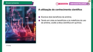 2025_EM_V1
A utilização do conhecimento científico
● Escreva dois benefícios da amônia.
● Tendo em vista os benefícios e os malefícios do uso
da amônia, avalie a ética científica em química.
© Pixabay
Encerramento 10 minutos
 