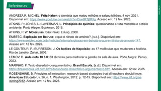 2025_EM_V1
ANDREZA R. MICHEL. Fritz Haber: o cientista que matou milhões e salvou bilhões, 4 nov. 2021.
Disponível em: https://www.youtube.com/watch?v=CswtMTjtMXg. Acesso em: 12 fev. 2025.
ATKINS, P.; JONES, L.; LAVERMAN, L. Princípios de química: questionando a vida moderna e o meio
ambiente. Porto Alegre: Bookman, 2018.
ATKINS, P. W. Moléculas. São Paulo: Edusp, 2000.
EMBTEC. Explosão em Beirute: o que é nitrato de amônio?, [s.d.]. Disponível em:
https://www.embtec.com.br/br/noticias/interna/explosao-em-beirute-o-que-e-nitrato-de-amonio-147.
Acesso em: 12 fev. 2025.
LE COUTEUR, P.; BURRESON, J. Os botões de Napoleão: as 17 moléculas que mudaram a história.
Rio de Janeiro: Zahar, 2006.
LEMOV, D. Aula nota 10 3.0: 63 técnicas para melhorar a gestão da sala de aula. Porto Alegre: Penso,
2023.
MARINHO, F. Texto dissertativo-argumentativo. Brasil Escola, [s.d.]. Disponível em:
https://brasilescola.uol.com.br/redacao/texto-dissertativo-argumentativo.htm. Acesso em: 12 fev. 2025.
ROSENSHINE, B. Principles of instruction: research-based strategies that all teachers should know.
American Educator, v. 36, n. 1, Washington, 2012. p. 12-19. Disponível em: https://www.aft.org/ae
/spring2012. Acesso em: 12 fev. 2025.
Referências
 