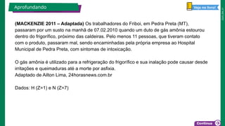 2025_EM_V1
(MACKENZIE 2011 – Adaptada) Os trabalhadores do Friboi, em Pedra Preta (MT),
passaram por um susto na manhã de 07.02.2010 quando um duto de gás amônia estourou
dentro do frigorífico, próximo das caldeiras. Pelo menos 11 pessoas, que tiveram contato
com o produto, passaram mal, sendo encaminhadas pela própria empresa ao Hospital
Municipal de Pedra Preta, com sintomas de intoxicação.
O gás amônia é utilizado para a refrigeração do frigorífico e sua inalação pode causar desde
irritações e queimaduras até a morte por asfixia.
Adaptado de Ailton Lima, 24horasnews.com.br
Dados: H (Z=1) e N (Z=7)
Aprofundando Veja no livro!
 