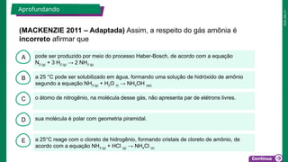 2025_EM_V1
B
C
D
E
A pode ser produzido por meio do processo Haber-Bosch, de acordo com a equação
N2 (g) + 3 H2 (g) → 2 NH3 (g)
a 25°C reage com o cloreto de hidrogênio, formando cristais de cloreto de amônio, de
acordo com a equação NH3 (g) + HCl (g) → NH4Cl (s)
sua molécula é polar com geometria piramidal.
o átomo de nitrogênio, na molécula desse gás, não apresenta par de elétrons livres.
a 25 °C pode ser solubilizado em água, formando uma solução de hidróxido de amônio
segundo a equação NH3 (g) + H2O (l) → NH4OH (aq)
(MACKENZIE 2011 – Adaptada) Assim, a respeito do gás amônia é
incorreto afirmar que
Aprofundando
 