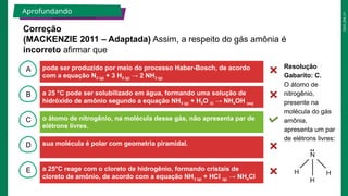 2025_EM_V1
B
C
D
E
A
Correção
(MACKENZIE 2011 – Adaptada) Assim, a respeito do gás amônia é
incorreto afirmar que
Aprofundando
pode ser produzido por meio do processo Haber-Bosch, de acordo
com a equação N2 (g) + 3 H2 (g) → 2 NH3 (g)
a 25°C reage com o cloreto de hidrogênio, formando cristais de
cloreto de amônio, de acordo com a equação NH3 (g) + HCl (g) → NH4Cl
(s)
sua molécula é polar com geometria piramidal.
o átomo de nitrogênio, na molécula desse gás, não apresenta par de
elétrons livres.
a 25 °C pode ser solubilizado em água, formando uma solução de
hidróxido de amônio segundo a equação NH3 (g) + H2O (l) → NH4OH (aq)
Resolução
Gabarito: C.
O átomo de
nitrogênio,
presente na
molécula do gás
amônia,
apresenta um par
de elétrons livres:
 
