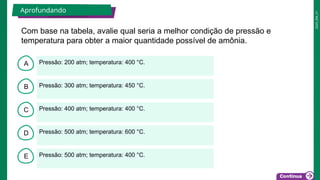 2025_EM_V1
B
C
D
E
A Pressão: 200 atm; temperatura: 400 °C.
Pressão: 500 atm; temperatura: 400 °C.
Pressão: 500 atm; temperatura: 600 °C.
Pressão: 400 atm; temperatura: 400 °C.
Pressão: 300 atm; temperatura: 450 °C.
Com base na tabela, avalie qual seria a melhor condição de pressão e
temperatura para obter a maior quantidade possível de amônia.
Aprofundando
 