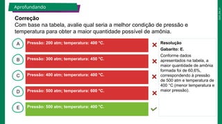 2025_EM_V1
B
C
D
E
A Resolução
Gabarito: E.
Conforme dados
apresentados na tabela, a
maior quantidade de amônia
formada foi de 60,6%,
correspondendo à pressão
de 500 atm e temperatura de
400 °C (menor temperatura e
maior pressão).
Correção
Com base na tabela, avalie qual seria a melhor condição de pressão e
temperatura para obter a maior quantidade possível de amônia.
Aprofundando
Pressão: 200 atm; temperatura: 400 °C.
Pressão: 500 atm; temperatura: 400 °C.
Pressão: 500 atm; temperatura: 600 °C.
Pressão: 400 atm; temperatura: 400 °C.
Pressão: 300 atm; temperatura: 450 °C.
 