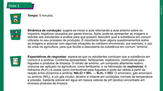 2025_EM_V1
Slide 3
Tempo: 5 minutos.
Dinâmica de condução: sugere-se iniciar a aula retomando a aula anterior sobre os
impactos negativos causados por gases tóxicos. Após, pode-se apresentar as imagens e
solicitar aos estudantes a análise para que possam descobrir qual a substância em comum
utilizada no seu processo de produção. É importante fazer alguns questionamentos sobre
as imagens e associar com algumas situações do cotidiano envolvendo, por exemplo, o uso
da ureia na agricultura, para que facilite a descoberta da substância em comum “amônia”.
Expectativas de respostas: espera-se que os estudantes concluam que a substância em
comum é a amônia. Conforme apresentado: fertilizantes, explosivos, combustível para
foguetes e produtos de limpeza. O nitrato de amônio, um composto altamente reativo,
costuma ser aplicado na agricultura, como fertilizante, e na fabricação de explosivos. A
hidrazina (N H ) é usada como combustível para foguetes e pode ser obtida a partir da
₂ ₄
reação entre cloramina e amônia: NH Cl + NH → N H + HCl
₂ ₃ ₂ ₄ . O amoníaco, gás amoníaco
ou amônia (NH3), é um gás incolor, alcalino e irritante em condições normais de temperatura
e pressão, bastante solúvel em água em baixos valores de pH (ácidos) encontrado em
diversos produtos de limpeza.
 