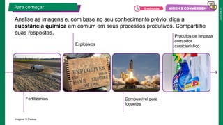 2025_EM_V1
Fertilizantes
Explosivos
Produtos de limpeza
com odor
característico
Combustível para
foguetes
Imagens: © Pixabay
Analise as imagens e, com base no seu conhecimento prévio, diga a
substância química em comum em seus processos produtivos. Compartilhe
suas respostas.
Para começar 5 minutos
 