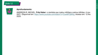 2025_EM_V1
Slide 12
Aprofundamento:
ANDREZA R. MICHEL. Fritz Haber: o cientista que matou milhões e salvou bilhões, 4 nov.
2021. Disponível em: https://www.youtube.com/watch?v=CswtMTjtMXg. Acesso em: 12 fev.
2025.
 