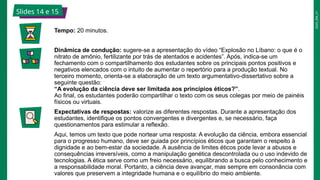 2025_EM_V1
Slides 14 e 15
Tempo: 20 minutos.
Dinâmica de condução: sugere-se a apresentação do vídeo “Explosão no Líbano: o que é o
nitrato de amônio, fertilizante por trás de atentados e acidentes”. Após, indica-se um
fechamento com o compartilhamento dos estudantes sobre os principais pontos positivos e
negativos elencados com o intuito de aumentar o repertório para a produção textual. No
terceiro momento, orienta-se a elaboração de um texto argumentativo-dissertativo sobre a
seguinte questão:
“A evolução da ciência deve ser limitada aos princípios éticos?”.
Ao final, os estudantes poderão compartilhar o texto com os seus colegas por meio de painéis
físicos ou virtuais.
Expectativas de respostas: valorize as diferentes respostas. Durante a apresentação dos
estudantes, identifique os pontos convergentes e divergentes e, se necessário, faça
questionamentos para estimular a reflexão.
Aqui, temos um texto que pode nortear uma resposta: A evolução da ciência, embora essencial
para o progresso humano, deve ser guiada por princípios éticos que garantam o respeito à
dignidade e ao bem-estar da sociedade. A ausência de limites éticos pode levar a abusos e
consequências irreversíveis, como a manipulação genética descontrolada ou o uso indevido de
tecnologias. A ética serve como um freio necessário, equilibrando a busca pelo conhecimento e
a responsabilidade moral. Portanto, a ciência deve avançar, mas sempre em consonância com
valores que preservem a integridade humana e o equilíbrio do meio ambiente.
 