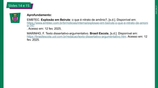 2025_EM_V1
Slides 14 e 15
Aprofundamento:
EMBTEC. Explosão em Beirute: o que é nitrato de amônio?, [s.d.]. Disponível em:
https://www.embtec.com.br/br/noticias/interna/explosao-em-beirute-o-que-e-nitrato-de-amoni
o-147
. Acesso em: 12 fev. 2025.
MARINHO, F. Texto dissertativo-argumentativo. Brasil Escola, [s.d.]. Disponível em:
https://brasilescola.uol.com.br/redacao/texto-dissertativo-argumentativo.htm. Acesso em: 12
fev. 2025.
 