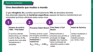 2025_EM_V1
1 2 3 4
Uma descoberta que mudou o mundo
O gás nitrogênio (N₂) constitui aproximadamente 78% da atmosfera terrestre.
Sua absorção depende de bactérias específicas capazes de fixá-lo e transformá-lo em
compostos químicos utilizáveis pelos seres vivos.
O químico alemão
desenvolveu um método
a partir do N2 e do H2,
usando ferro sob altas
temperaturas e
pressões.
Síntese da amônia
1908 – Fritz Haber
Sintetiza amônia a partir
de nitrogênio atmosférico
e hidrogênio, crucial para
fertilizantes e
explosivos:
N2 (g) + 3 H2 (g) → 2 NH3 (g)
Processo Haber-Bosch
Desenvolveram o
processo que permitiu a
produção em larga
escala. Isso impactou
tanto a produção de
alimentos quanto o setor
militar.
Fritz Haber e Carl
Bosch
Ambos receberam o
prêmio pelo
trabalho pioneiro,
em 1918 e 1931.
Nobel de Química
Foco no conteúdo
 